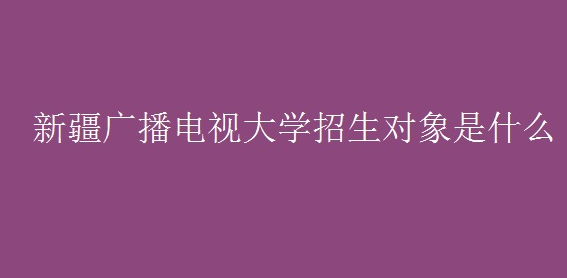 新疆广播电视大学招生对象是什么 新疆广播电视大学的报考条件