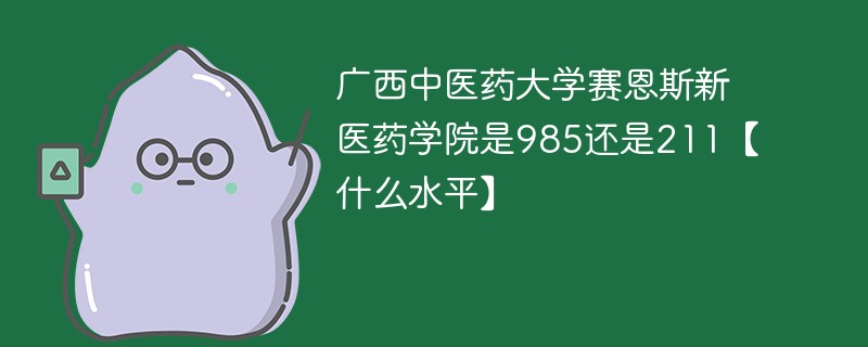 广西中医药大学赛恩斯新医药学院是985还是211 广西中医药大学赛恩斯新医药学院属于几本