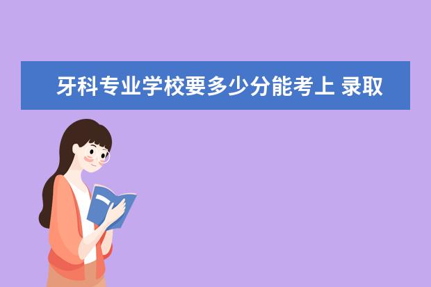 2022牙科专业学校要多少分能考上 报考牙科专业得多少分